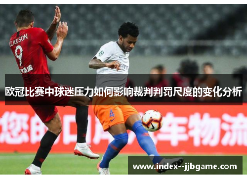 欧冠比赛中球迷压力如何影响裁判判罚尺度的变化分析 欧冠比赛中球迷压力如何影响裁判判罚尺度的变化分析