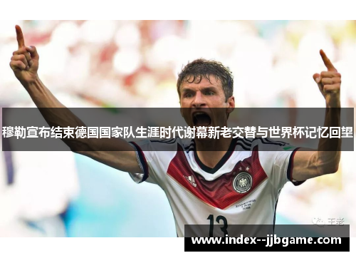 穆勒宣布结束德国国家队生涯时代谢幕新老交替与世界杯记忆回望 穆勒宣布结束德国国家队生涯时代谢幕新老交替与世界杯记忆回望