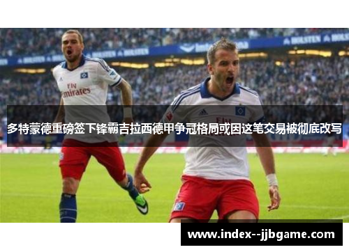 多特蒙德重磅签下锋霸吉拉西德甲争冠格局或因这笔交易被彻底改写