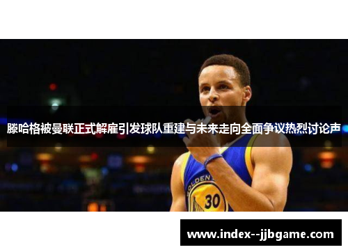 滕哈格被曼联正式解雇引发球队重建与未来走向全面争议热烈讨论声