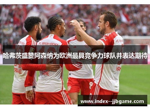 哈弗茨盛赞阿森纳为欧洲最具竞争力球队并表达期待 哈弗茨盛赞阿森纳为欧洲最具竞争力球队并表达期待
