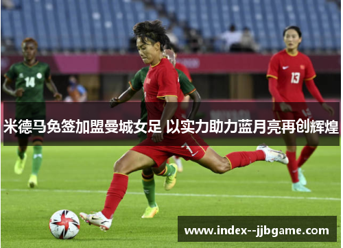 米德马免签加盟曼城女足 以实力助力蓝月亮再创辉煌 米德马免签加盟曼城女足 以实力助力蓝月亮再创辉煌